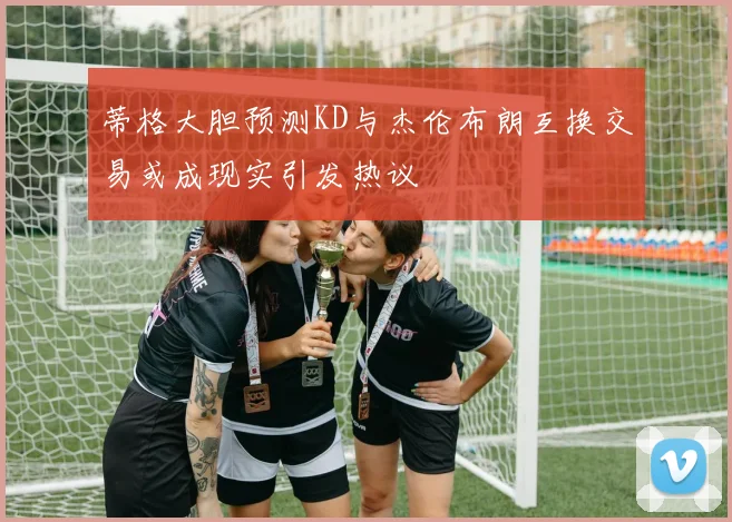 蒂格大胆预测KD与杰伦布朗互换交易或成现实引发热议