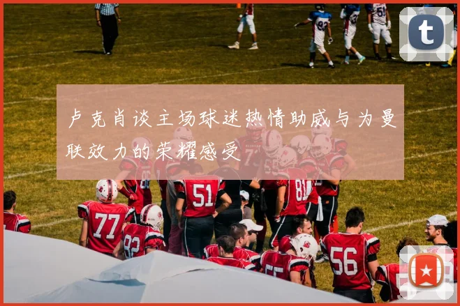 卢克肖谈主场球迷热情助威与为曼联效力的荣耀感受