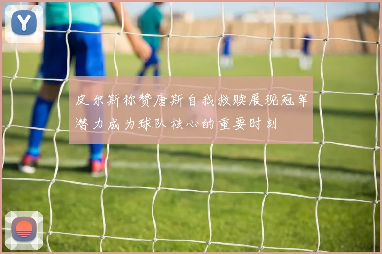 皮尔斯称赞唐斯自我救赎展现冠军潜力成为球队核心的重要时刻