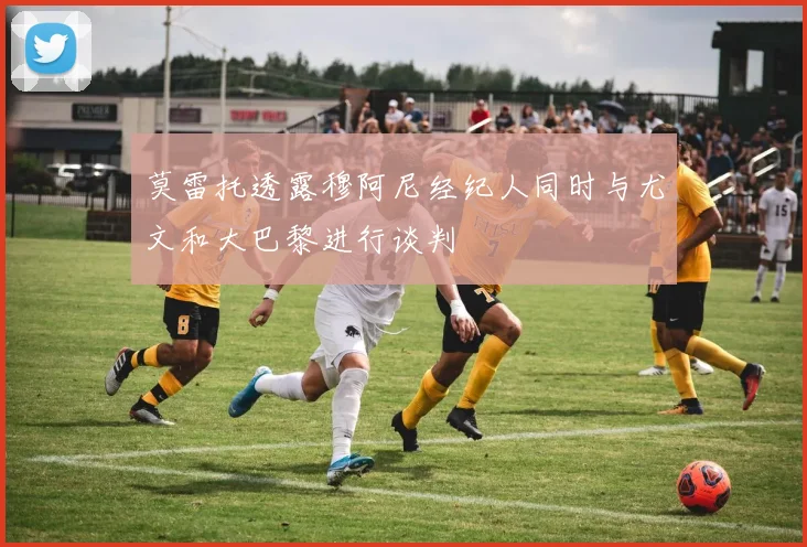 莫雷托透露穆阿尼经纪人同时与尤文和大巴黎进行谈判