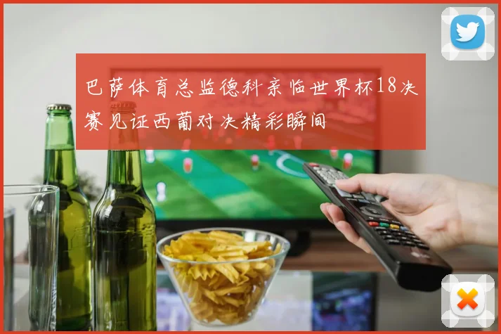巴萨体育总监德科亲临世界杯18决赛见证西葡对决精彩瞬间
