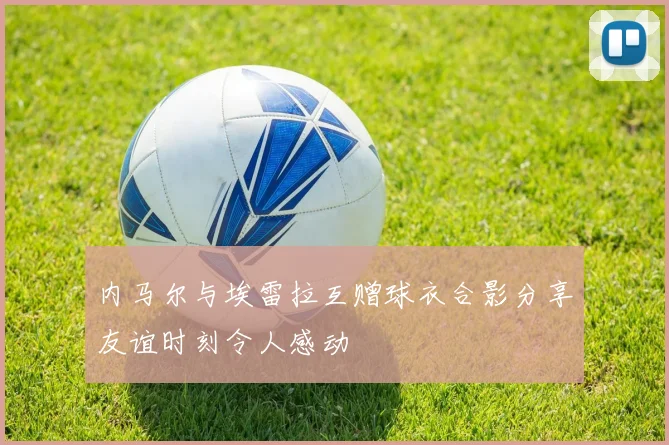 内马尔与埃雷拉互赠球衣合影分享友谊时刻令人感动
