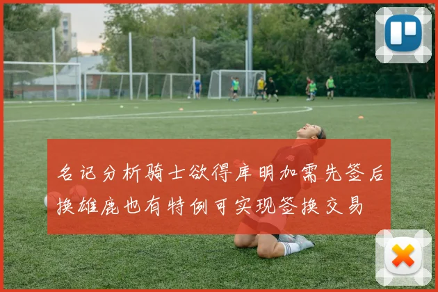 名记分析骑士欲得库明加需先签后换雄鹿也有特例可实现签换交易