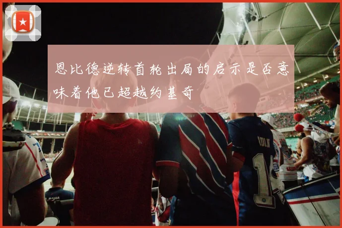 恩比德逆转首轮出局的启示是否意味着他已超越约基奇