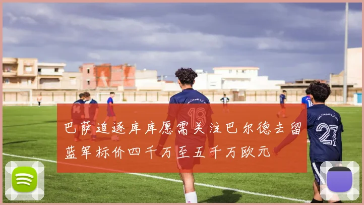 巴萨追逐库库愿需关注巴尔德去留蓝军标价四千万至五千万欧元