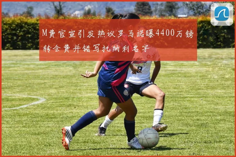 M费官宣引发热议罗马诺曝4400万镑转会费并错写托纳利名字