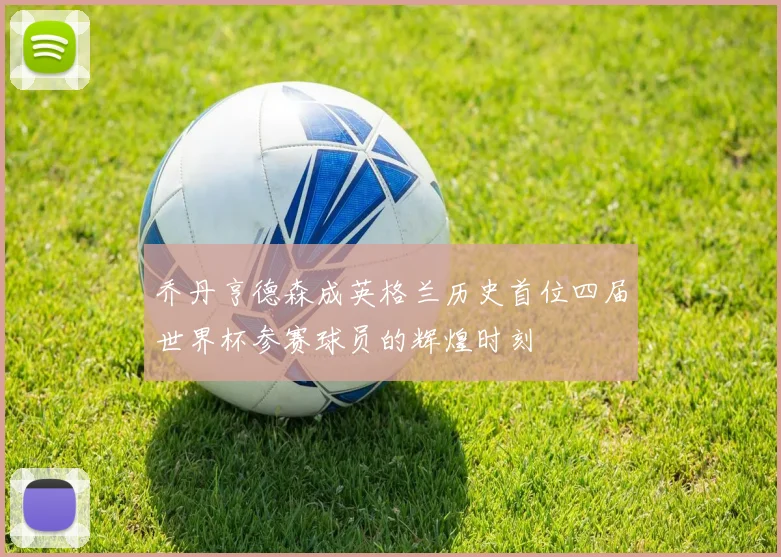 乔丹亨德森成英格兰历史首位四届世界杯参赛球员的辉煌时刻