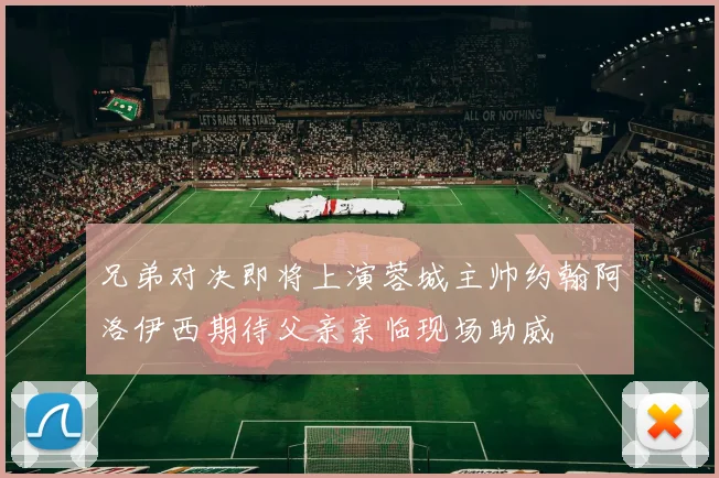 兄弟对决即将上演蓉城主帅约翰阿洛伊西期待父亲亲临现场助威