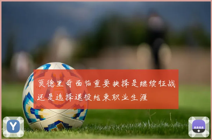 莫德里奇面临重要抉择是继续征战还是选择退役结束职业生涯