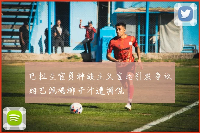 巴拉圭官员种族主义言论引发争议姆巴佩喝椰子汁遭调侃