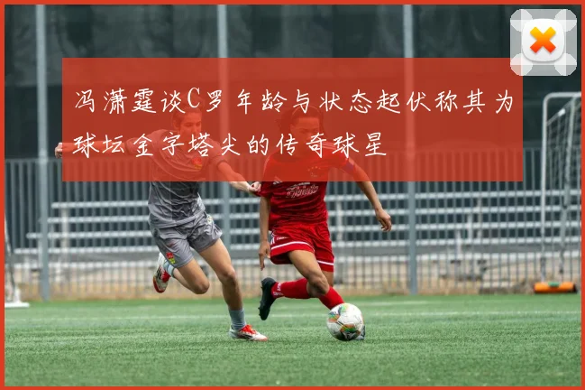 冯潇霆谈C罗年龄与状态起伏称其为球坛金字塔尖的传奇球星