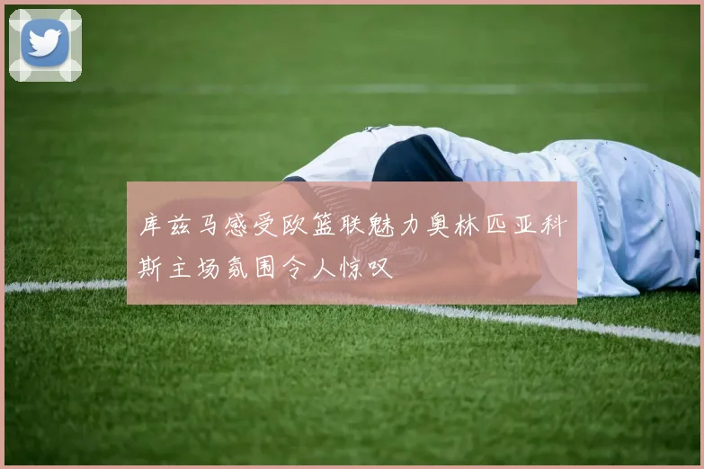 库兹马感受欧篮联魅力奥林匹亚科斯主场氛围令人惊叹