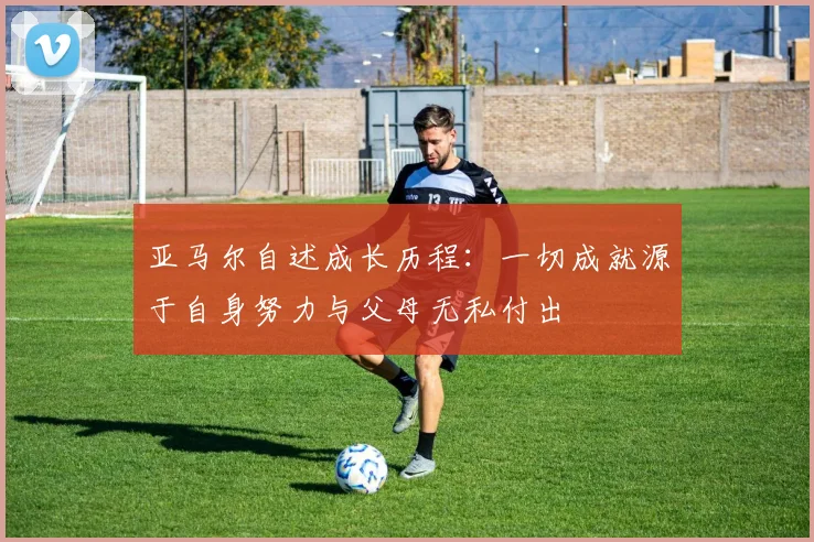 亚马尔自述成长历程：一切成就源于自身努力与父母无私付出