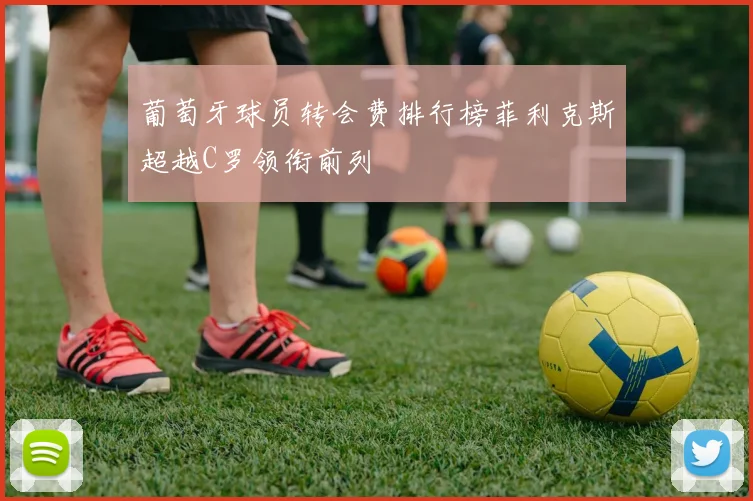 葡萄牙球员转会费排行榜菲利克斯超越C罗领衔前列