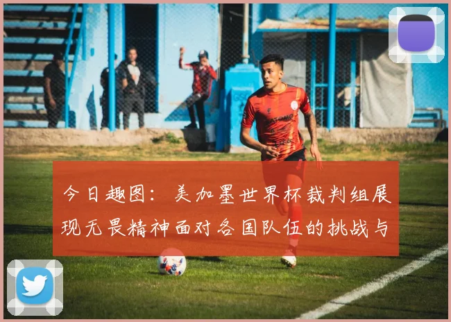 今日趣图：美加墨世界杯裁判组展现无畏精神面对各国队伍的挑战与针对