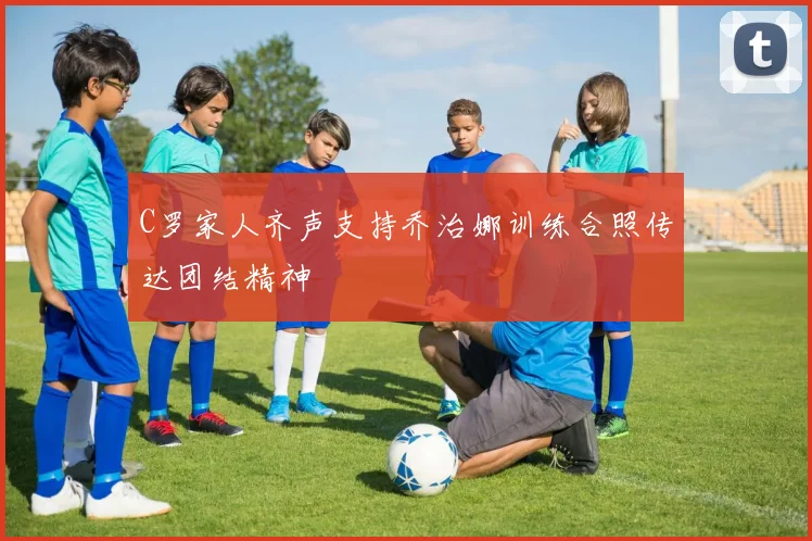 C罗家人齐声支持乔治娜训练合照传达团结精神