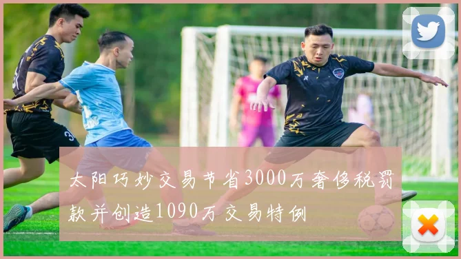 太阳巧妙交易节省3000万奢侈税罚款并创造1090万交易特例