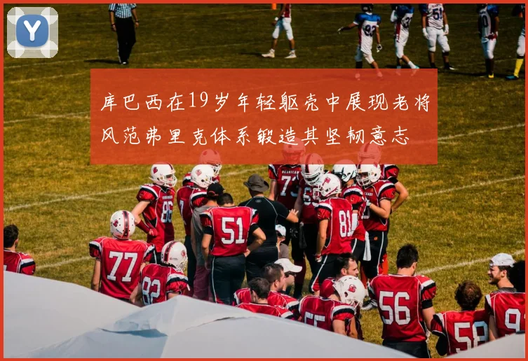 库巴西在19岁年轻躯壳中展现老将风范弗里克体系锻造其坚韧意志