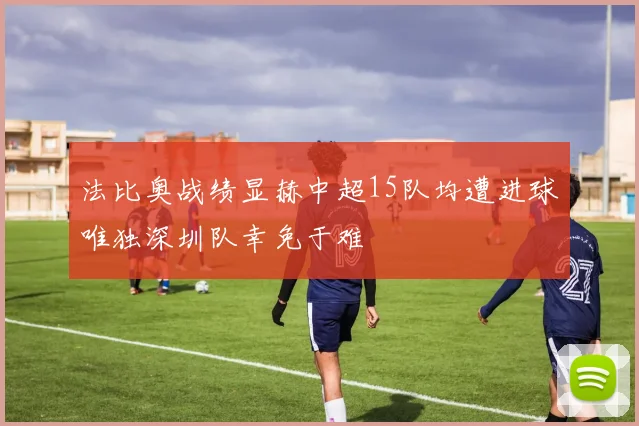 法比奥战绩显赫中超15队均遭进球唯独深圳队幸免于难