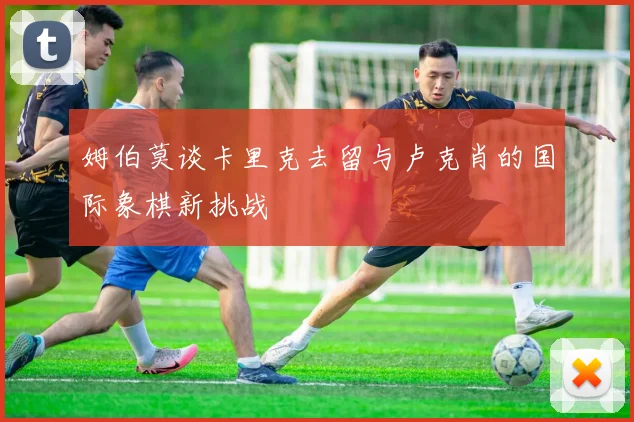 姆伯莫谈卡里克去留与卢克肖的国际象棋新挑战
