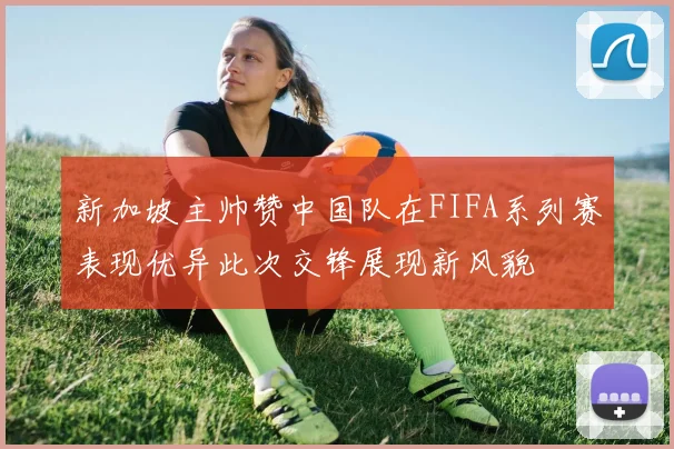 新加坡主帅赞中国队在FIFA系列赛表现优异此次交锋展现新风貌