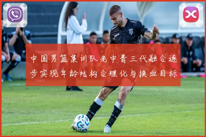 中国男篮集训队老中青三代融合逐步实现年龄结构合理化与换血目标