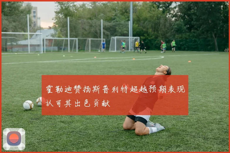 霍勒迪赞扬斯普利特超越预期表现认可其出色贡献