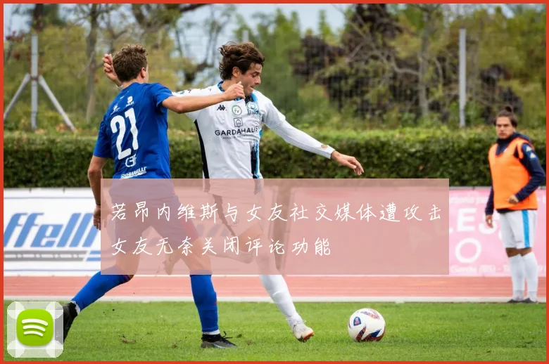 若昂内维斯与女友社交媒体遭攻击女友无奈关闭评论功能