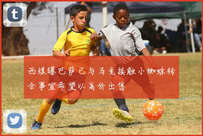 西媒曝巴萨已与马竞接触小蜘蛛转会事宜希望以高价出售