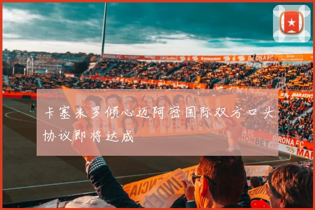 卡塞米罗倾心迈阿密国际双方口头协议即将达成