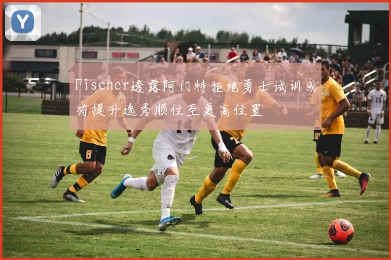 Fischer透露阿门特拒绝勇士试训或将提升选秀顺位至更高位置